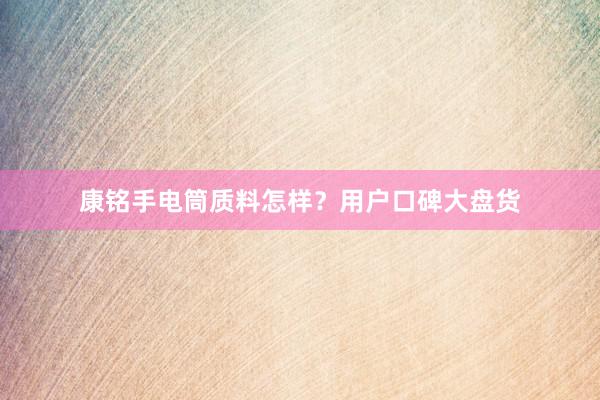 康铭手电筒质料怎样？用户口碑大盘货