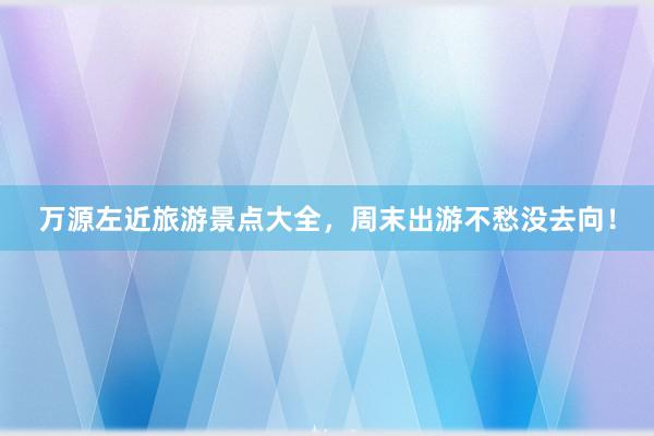 万源左近旅游景点大全，周末出游不愁没去向！